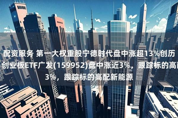 配资服务 第一大权重股宁德时代盘中涨超13%创历史新高！创业板ETF广发(159952)盘中涨近3%，跟踪标的高配新能源
