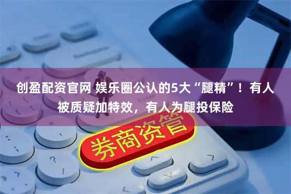 创盈配资官网 娱乐圈公认的5大“腿精”！有人被质疑加特效，有人为腿投保险