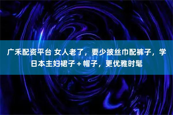 广禾配资平台 女人老了，要少披丝巾配裤子，学日本主妇裙子＋帽子，更优雅时髦