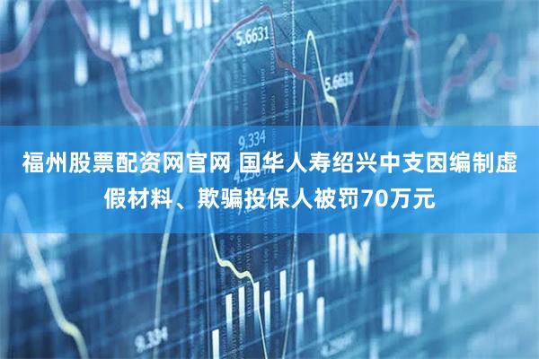 福州股票配资网官网 国华人寿绍兴中支因编制虚假材料、欺骗投保人被罚70万元
