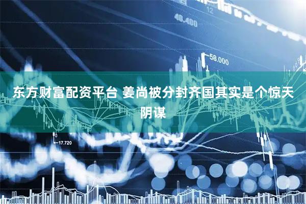 东方财富配资平台 姜尚被分封齐国其实是个惊天阴谋