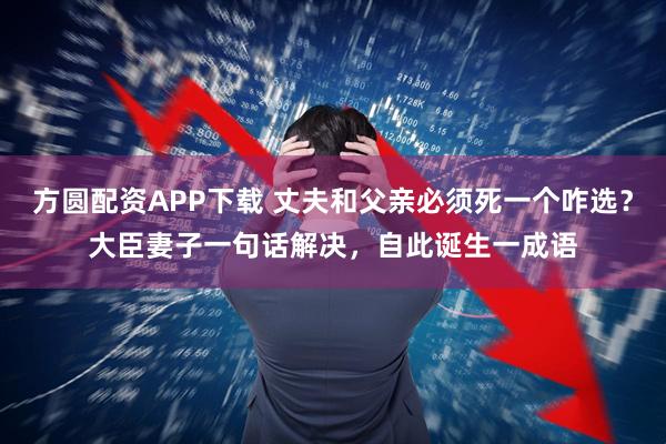 方圆配资APP下载 丈夫和父亲必须死一个咋选？大臣妻子一句话解决，自此诞生一成语