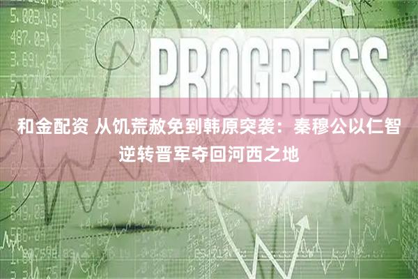 和金配资 从饥荒赦免到韩原突袭：秦穆公以仁智逆转晋军夺回河西之地