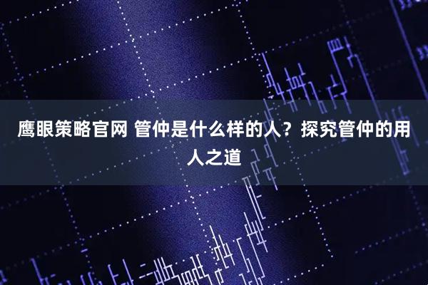 鹰眼策略官网 管仲是什么样的人？探究管仲的用人之道