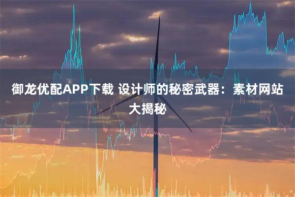 御龙优配APP下载 设计师的秘密武器：素材网站大揭秘