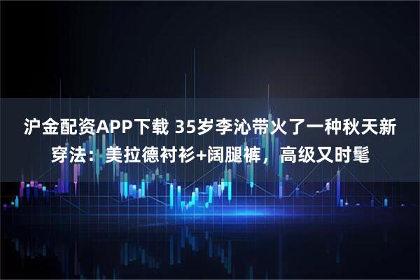沪金配资APP下载 35岁李沁带火了一种秋天新穿法：美拉德衬衫+阔腿裤，高级又时髦