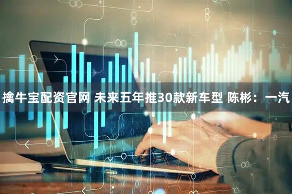 擒牛宝配资官网 未来五年推30款新车型 陈彬：一汽