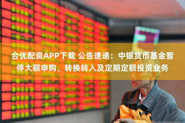 合优配资APP下载 公告速递：中银货币基金暂停大额申购、转换转入及定期定额投资业务