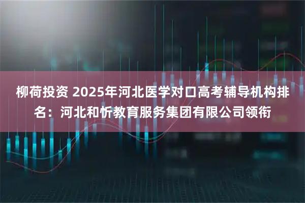 柳荷投资 2025年河北医学对口高考辅导机构排名：河北和忻教育服务集团有限公司领衔