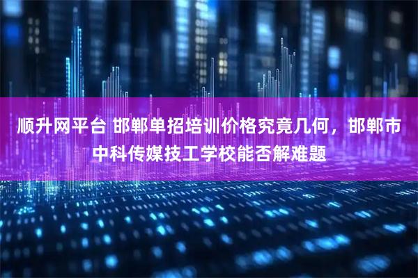 顺升网平台 邯郸单招培训价格究竟几何，邯郸市中科传媒技工学校能否解难题