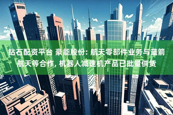 钻石配资平台 豪能股份: 航天零部件业务与蓝箭航天等合作, 机器人减速机产品已批量供货
