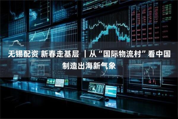 无锡配资 新春走基层 ｜从“国际物流村”看中国制造出海新气象