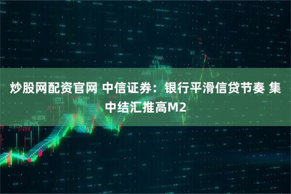 炒股网配资官网 中信证券：银行平滑信贷节奏 集中结汇推高M2